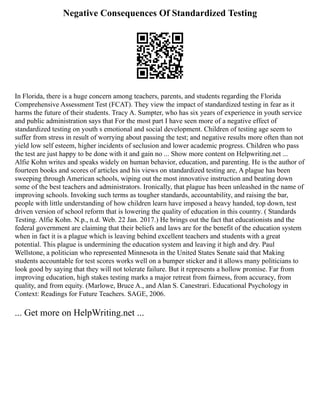 Negative Consequences Of Standardized Testing
In Florida, there is a huge concern among teachers, parents, and students regarding the Florida
Comprehensive Assessment Test (FCAT). They view the impact of standardized testing in fear as it
harms the future of their students. Tracy A. Sumpter, who has six years of experience in youth service
and public administration says that For the most part I have seen more of a negative effect of
standardized testing on youth s emotional and social development. Children of testing age seem to
suffer from stress in result of worrying about passing the test; and negative results more often than not
yield low self esteem, higher incidents of seclusion and lower academic progress. Children who pass
the test are just happy to be done with it and gain no ... Show more content on Helpwriting.net ...
Alfie Kohn writes and speaks widely on human behavior, education, and parenting. He is the author of
fourteen books and scores of articles and his views on standardized testing are, A plague has been
sweeping through American schools, wiping out the most innovative instruction and beating down
some of the best teachers and administrators. Ironically, that plague has been unleashed in the name of
improving schools. Invoking such terms as tougher standards, accountability, and raising the bar,
people with little understanding of how children learn have imposed a heavy handed, top down, test
driven version of school reform that is lowering the quality of education in this country. ( Standards
Testing. Alfie Kohn. N.p., n.d. Web. 22 Jan. 2017.) He brings out the fact that educationists and the
federal government are claiming that their beliefs and laws are for the benefit of the education system
when in fact it is a plague which is leaving behind excellent teachers and students with a great
potential. This plague is undermining the education system and leaving it high and dry. Paul
Wellstone, a politician who represented Minnesota in the United States Senate said that Making
students accountable for test scores works well on a bumper sticker and it allows many politicians to
look good by saying that they will not tolerate failure. But it represents a hollow promise. Far from
improving education, high stakes testing marks a major retreat from fairness, from accuracy, from
quality, and from equity. (Marlowe, Bruce A., and Alan S. Canestrari. Educational Psychology in
Context: Readings for Future Teachers. SAGE, 2006.
... Get more on HelpWriting.net ...
 