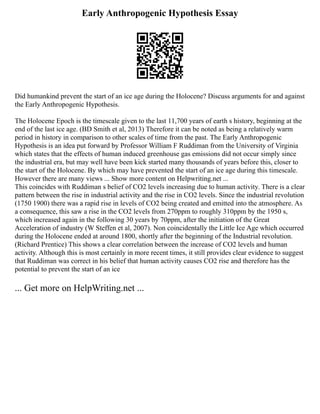 Early Anthropogenic Hypothesis Essay
Did humankind prevent the start of an ice age during the Holocene? Discuss arguments for and against
the Early Anthropogenic Hypothesis.
The Holocene Epoch is the timescale given to the last 11,700 years of earth s history, beginning at the
end of the last ice age. (BD Smith et al, 2013) Therefore it can be noted as being a relatively warm
period in history in comparison to other scales of time from the past. The Early Anthropogenic
Hypothesis is an idea put forward by Professor William F Ruddiman from the University of Virginia
which states that the effects of human induced greenhouse gas emissions did not occur simply since
the industrial era, but may well have been kick started many thousands of years before this, closer to
the start of the Holocene. By which may have prevented the start of an ice age during this timescale.
However there are many views ... Show more content on Helpwriting.net ...
This coincides with Ruddiman s belief of CO2 levels increasing due to human activity. There is a clear
pattern between the rise in industrial activity and the rise in CO2 levels. Since the industrial revolution
(1750 1900) there was a rapid rise in levels of CO2 being created and emitted into the atmosphere. As
a consequence, this saw a rise in the CO2 levels from 270ppm to roughly 310ppm by the 1950 s,
which increased again in the following 30 years by 70ppm, after the initiation of the Great
Acceleration of industry (W Steffen et al, 2007). Non coincidentally the Little Ice Age which occurred
during the Holocene ended at around 1800, shortly after the beginning of the Industrial revolution.
(Richard Prentice) This shows a clear correlation between the increase of CO2 levels and human
activity. Although this is most certainly in more recent times, it still provides clear evidence to suggest
that Ruddiman was correct in his belief that human activity causes CO2 rise and therefore has the
potential to prevent the start of an ice
... Get more on HelpWriting.net ...
 