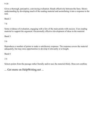 9 10
Gives a thorough, perceptive, convincing evaluation. Reads effectively between the lines. Shows
understanding by developing much of the reading material and assimilating it into a response to the
task.
Band 2
7 8
Some evidence of evaluation, engaging with a few of the main points with success. Uses reading
material to support the argument. Occasionally effective development of ideas in the material.
Band 3
5 6
Reproduces a number of points to make a satisfactory response. The response covers the material
adequately, but may miss opportunities to develop it relevantly or at length.
Band 4
3 4
Selects points from the passage rather literally and/or uses the material thinly. Does not combine
... Get more on HelpWriting.net ...
 