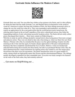 Gertrude Steins Influence On Modern Culture
Gertrude Stein once said, You can either buy clothes or buy pictures (cite Stein), and it is their affinity
for doing the latter that has made Gertrude, Leo, and Michael Stein revolutionaries in the world of
visual art. American in origin, but long time residents of Paris, the Stein siblings possessed a drive to
change the way the world sees what art is. They were tastemakers and trendsetters, not afraid to
express an appreciation for the avant garde artists that the world had previously turned away. By
selecting pieces based on the art itself, regardless of the artist s educational success, they broke the
longstanding tradition of only welcoming successful Academy artists. The Steins did not solely collect
pieces that piqued their interest; ... Show more content on Helpwriting.net ...
With this in mind, he and his siblings decided to instead look to discovering pieces from more younger
and unknown artists. They were not afraid to take risks when doing so; when Leo Stein first saw Henri
Matisse s Woman with a Hat, he remarked that the piece was the ugliest daubings of paint, but after
returning to the it time and time again, he found a deeper appreciation of the piece and purchased it.
Purchases like these completely transformed the lives of artists. Matisse s work was mocked and
ridiculed before being discovered by the Stein family, but after Leo purchased Woman with a Hat, the
Stein apartment became a major destination for aspiring artists who wanted to view the unique piece.
Occurrences like these were not uncommon. The Steins launched the career of a great number of
artists, among which are high profile names like Picasso and the aforementioned Matisse. The siblings
quickly developed a reputation for their remarkable taste. If an artist was lucky enough to be featured
on the walls of the Stein salon, they had certainly achieved
... Get more on HelpWriting.net ...
 