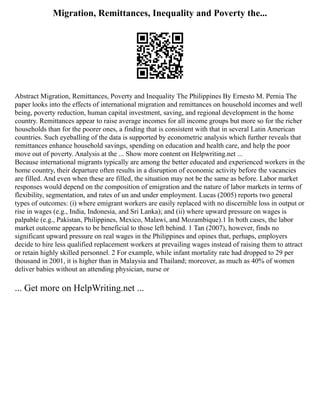 Migration, Remittances, Inequality and Poverty the...
Abstract Migration, Remittances, Poverty and Inequality The Philippines By Ernesto M. Pernia The
paper looks into the effects of international migration and remittances on household incomes and well
being, poverty reduction, human capital investment, saving, and regional development in the home
country. Remittances appear to raise average incomes for all income groups but more so for the richer
households than for the poorer ones, a finding that is consistent with that in several Latin American
countries. Such eyeballing of the data is supported by econometric analysis which further reveals that
remittances enhance household savings, spending on education and health care, and help the poor
move out of poverty. Analysis at the ... Show more content on Helpwriting.net ...
Because international migrants typically are among the better educated and experienced workers in the
home country, their departure often results in a disruption of economic activity before the vacancies
are filled. And even when these are filled, the situation may not be the same as before. Labor market
responses would depend on the composition of emigration and the nature of labor markets in terms of
flexibility, segmentation, and rates of un and under employment. Lucas (2005) reports two general
types of outcomes: (i) where emigrant workers are easily replaced with no discernible loss in output or
rise in wages (e.g., India, Indonesia, and Sri Lanka); and (ii) where upward pressure on wages is
palpable (e.g., Pakistan, Philippines, Mexico, Malawi, and Mozambique).1 In both cases, the labor
market outcome appears to be beneficial to those left behind. 1 Tan (2007), however, finds no
significant upward pressure on real wages in the Philippines and opines that, perhaps, employers
decide to hire less qualified replacement workers at prevailing wages instead of raising them to attract
or retain highly skilled personnel. 2 For example, while infant mortality rate had dropped to 29 per
thousand in 2001, it is higher than in Malaysia and Thailand; moreover, as much as 40% of women
deliver babies without an attending physician, nurse or
... Get more on HelpWriting.net ...
 