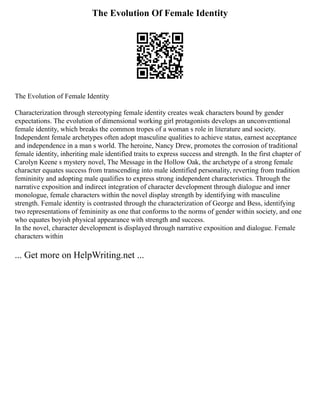 The Evolution Of Female Identity
The Evolution of Female Identity
Characterization through stereotyping female identity creates weak characters bound by gender
expectations. The evolution of dimensional working girl protagonists develops an unconventional
female identity, which breaks the common tropes of a woman s role in literature and society.
Independent female archetypes often adopt masculine qualities to achieve status, earnest acceptance
and independence in a man s world. The heroine, Nancy Drew, promotes the corrosion of traditional
female identity, inheriting male identified traits to express success and strength. In the first chapter of
Carolyn Keene s mystery novel, The Message in the Hollow Oak, the archetype of a strong female
character equates success from transcending into male identified personality, reverting from tradition
femininity and adopting male qualifies to express strong independent characteristics. Through the
narrative exposition and indirect integration of character development through dialogue and inner
monologue, female characters within the novel display strength by identifying with masculine
strength. Female identity is contrasted through the characterization of George and Bess, identifying
two representations of femininity as one that conforms to the norms of gender within society, and one
who equates boyish physical appearance with strength and success.
In the novel, character development is displayed through narrative exposition and dialogue. Female
characters within
... Get more on HelpWriting.net ...
 