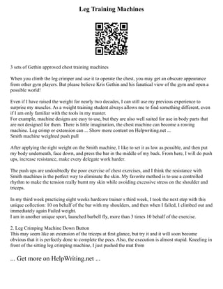 Leg Training Machines
3 sets of Gethin approved chest training machines
When you climb the leg crimper and use it to operate the chest, you may get an obscure appearance
from other gym players. But please believe Kris Gethin and his fanatical view of the gym and open a
possible world!
Even if I have raised the weight for nearly two decades, I can still use my previous experience to
surprise my muscles. As a weight training student always allows me to find something different, even
if I am only familiar with the tools in my master.
For example, machine designs are easy to use, but they are also well suited for use in body parts that
are not designed for them. There is little imagination, the chest machine can become a rowing
machine. Leg crimp or extension can ... Show more content on Helpwriting.net ...
Smith machine weighted push pull
After applying the right weight on the Smith machine, I like to set it as low as possible, and then put
my body underneath, face down, and press the bar in the middle of my back. From here, I will do push
ups, increase resistance, make every delegate work harder.
The push ups are undoubtedly the poor exercise of chest exercises, and I think the resistance with
Smith machines is the perfect way to eliminate the skin. My favorite method is to use a controlled
rhythm to make the tension really burnt my skin while avoiding excessive stress on the shoulder and
triceps.
In my third week practicing eight weeks hardcore trainer s third week, I took the next step with this
unique collection: 10 on behalf of the bar with my shoulders, and then when I failed, I climbed out and
immediately again Failed weight.
I am in another unique sport, launched barbell fly, more than 3 times 10 behalf of the exercise.
2. Leg Crimping Machine Down Button
This may seem like an extension of the triceps at first glance, but try it and it will soon become
obvious that it is perfectly done to complete the pecs. Also, the execution is almost stupid. Kneeling in
front of the sitting leg crimping machine, I just pushed the mat from
... Get more on HelpWriting.net ...
 
