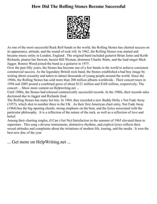 How Did The Rolling Stones Become Successful
As one of the most successful Rock Roll bands in the world, the Rolling Stones has charted success on
its appearance, attitude, and the sound of rock roll. In 1962, the Rolling Stones was started and
became music entity in London, England . The original band included guitarist Brian Jones and Keith
Richards, pianist Ian Stewart, bassist Bill Wyman, drummer Charlie Watts, and the lead singer Mick
Jagger. Ronnie Wood joined the band as a guitarist in 1975 .
Over the past fifty years, the Stones has become one of a few bands in the world to achieve consistent
commercial success. As the legendary British rock band, the Stones established a bad boy image by
writing about sexuality and tattoo to attract thousands of young people around the world. Since the
1960s, the Rolling Stones has sold more than 200 million albums worldwide . Their concert tours in
1994 and 2005 posted a combined gross of about $121 million and $168 million, respectively; The
concert ... Show more content on Helpwriting.net ...
Until 1980s, the Stones had released commercially successful records. In the 1980s, their records sales
decreased due to Jagger and Richards feud .
The Rolling Stones has many hot hits. In 1964, they recorded a new Buddy Holly s Not Fade Away
(1957), which shot to number three in the UK . As their first American chart entry, Not Fade Away
(1964) has the big opening chords, strong emphasis on the beat, and the lyrics associated with the
particular philosophy . It is a reflection of the nature of the rock, as well as a reflection of love and
belief.
Among their charting singles, (I Can t Get No) Satisfaction in the summer of 1965 elevated them to
superstars . This song s diverse instruments, distinctive rhythms, and explicit lyrics reflects their
sexual attitudes and complaints about the irritations of modern life, touring, and the media . It won the
best new disc of the year
... Get more on HelpWriting.net ...
 