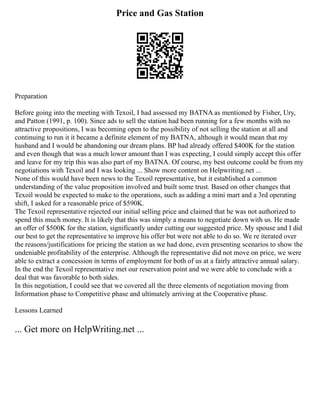 Price and Gas Station
Preparation
Before going into the meeting with Texoil, I had assessed my BATNA as mentioned by Fisher, Ury,
and Patton (1991, p. 100). Since ads to sell the station had been running for a few months with no
attractive propositions, I was becoming open to the possibility of not selling the station at all and
continuing to run it it became a definite element of my BATNA, although it would mean that my
husband and I would be abandoning our dream plans. BP had already offered $400K for the station
and even though that was a much lower amount than I was expecting, I could simply accept this offer
and leave for my trip this was also part of my BATNA. Of course, my best outcome could be from my
negotiations with Texoil and I was looking ... Show more content on Helpwriting.net ...
None of this would have been news to the Texoil representative, but it established a common
understanding of the value proposition involved and built some trust. Based on other changes that
Texoil would be expected to make to the operations, such as adding a mini mart and a 3rd operating
shift, I asked for a reasonable price of $590K.
The Texoil representative rejected our initial selling price and claimed that he was not authorized to
spend this much money. It is likely that this was simply a means to negotiate down with us. He made
an offer of $500K for the station, significantly under cutting our suggested price. My spouse and I did
our best to get the representative to improve his offer but were not able to do so. We re iterated over
the reasons/justifications for pricing the station as we had done, even presenting scenarios to show the
undeniable profitability of the enterprise. Although the representative did not move on price, we were
able to extract a concession in terms of employment for both of us at a fairly attractive annual salary.
In the end the Texoil representative met our reservation point and we were able to conclude with a
deal that was favorable to both sides.
In this negotiation, I could see that we covered all the three elements of negotiation moving from
Information phase to Competitive phase and ultimately arriving at the Cooperative phase.
Lessons Learned
... Get more on HelpWriting.net ...
 