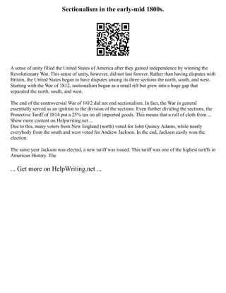 Sectionalism in the early-mid 1800s.
A sense of unity filled the United States of America after they gained independence by winning the
Revolutionary War. This sense of unity, however, did not last forever. Rather than having disputes with
Britain, the United States began to have disputes among its three sections the north, south, and west.
Starting with the War of 1812, sectionalism began as a small rift but grew into a huge gap that
separated the north, south, and west.
The end of the controversial War of 1812 did not end sectionalism. In fact, the War in general
essentially served as an ignition to the division of the sections. Even further dividing the sections, the
Protective Tariff of 1814 put a 25% tax on all imported goods. This means that a roll of cloth from ...
Show more content on Helpwriting.net ...
Due to this, many voters from New England (north) voted for John Quincy Adams, while nearly
everybody from the south and west voted for Andrew Jackson. In the end, Jackson easily won the
election.
The same year Jackson was elected, a new tariff was issued. This tariff was one of the highest tariffs in
American History. The
... Get more on HelpWriting.net ...
 