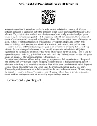 Structural And Precipitant Causes Of Terrorism
A necessary condition is a condition needed in order to meet and obtain a certain goal. Whereas
sufficient condition is a condition that if this condition is met, then it guarantees that the goal will be
achieved. They relate to structural and precipitant causes of terrorism by structural and precipitant
causes being the influencing aspect of both the necessary and sufficient condition. Three structural
causes of terrorism are environmental, political and cultural. Three precipitant causes of terrorism are
social, cultural or historical facilitation, organizational development or split, and support be it
financial, training, intel, weapons, and recruits. Environment, political and culture are all three
necessary conditions and that is because growing up in an environment or society that has a strong
influence for terrorist organizations does not necessarily warrant that an individual will join an
organization but instead adds an influence that would otherwise not have been there. There is also the
aspect that a place can be very political but it not have forms of terrorist organizations. The precipitant
causes act more as ... Show more content on Helpwriting.net ...
They need money because without it they cannot get weapons and their men don t work. They need
intel and the only way they can achieve collecting such information is through having the support of
others that are willing to put themselves out there. Then organization development or split is important
because without being orderly, no one person leads the group and the group quickly falls apart.
Whereas the precipitant causes are sufficient conditions the structural causes seem to fall more along
the lines of necessary conditions. They are necessary because without them, a terrorist organization
cannot work but having them does not necessarily negate having a terrorist
... Get more on HelpWriting.net ...
 