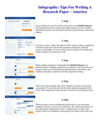 Infographic: Tips For Writing A
Research Paper – America
1. Step
To get started, you must first create an account on site HelpWriting.net.
The registration process is quick and simple, taking just a few moments.
During this process, you will need to provide a password and a valid email
address.
2. Step
In order to create a "Write My Paper For Me" request, simply complete the
10-minute order form. Provide the necessary instructions, preferred
sources, and deadline. If you want the writer to imitate your writing style,
attach a sample of your previous work.
3. Step
When seeking assignment writing help from HelpWriting.net, our
platform utilizes a bidding system. Review bids from our writers for your
request, choose one of them based on qualifications, order history, and
feedback, then place a deposit to start the assignment writing.
4. Step
After receiving your paper, take a few moments to ensure it meets your
expectations. If you're pleased with the result, authorize payment for the
writer. Don't forget that we provide free revisions for our writing services.
5. Step
When you opt to write an assignment online with us, you can request
multiple revisions to ensure your satisfaction. We stand by our promise to
provide original, high-quality content - if plagiarized, we offer a full
refund. Choose us confidently, knowing that your needs will be fully met.
Infographic: Tips For Writing A Research Paper – America Infographic: Tips For Writing A Research Paper –
America
 