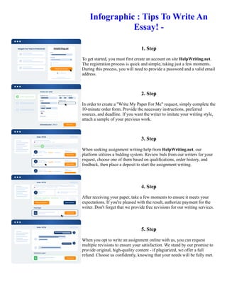 Infographic : Tips To Write An
Essay! -
1. Step
To get started, you must first create an account on site HelpWriting.net.
The registration process is quick and simple, taking just a few moments.
During this process, you will need to provide a password and a valid email
address.
2. Step
In order to create a "Write My Paper For Me" request, simply complete the
10-minute order form. Provide the necessary instructions, preferred
sources, and deadline. If you want the writer to imitate your writing style,
attach a sample of your previous work.
3. Step
When seeking assignment writing help from HelpWriting.net, our
platform utilizes a bidding system. Review bids from our writers for your
request, choose one of them based on qualifications, order history, and
feedback, then place a deposit to start the assignment writing.
4. Step
After receiving your paper, take a few moments to ensure it meets your
expectations. If you're pleased with the result, authorize payment for the
writer. Don't forget that we provide free revisions for our writing services.
5. Step
When you opt to write an assignment online with us, you can request
multiple revisions to ensure your satisfaction. We stand by our promise to
provide original, high-quality content - if plagiarized, we offer a full
refund. Choose us confidently, knowing that your needs will be fully met.
Infographic : Tips To Write An Essay! - Infographic : Tips To Write An Essay! -
 