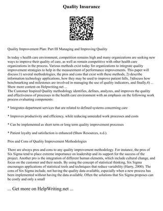 Quality Insurance
Quality Improvement Plan: Part III Managing and Improving Quality
In today s health care environment, competition remains high and many organizations are seeking new
ways to improve their quality of care, as well as remain competitive with other health care
organizations in the process. Various methods exist today for organizations to integrate quality
improvement strategies to help in the measurement of performance improvements. This paper will
discuss:1) several methodologies, the pros and cons that exist with these methods, 2) describe
information technology applications, how they may be used to improve patient falls, 3)discuss how
benchmarking and milestones are involved in managing the use of quality indicators, and finally,4) ...
Show more content on Helpwriting.net ...
The Customer Inspired Quality methodology identifies, defines, analyzes, and improves the quality
and effectiveness of processes in the health care environment with an emphasis on the following work
process evaluating components:
* Integrates department services that are related to defined systems concerning care
* Improves productivity and efficiency, while reducing unneeded work processes and costs
* Can be implemented as short term or long term quality improvement processes
* Patient loyalty and satisfaction is enhanced (Shaw Resources, n.d.).
Pros and Cons of Quality Improvement Methodologies
There are always pros and cons to any quality improvement methodology. For instance, the pros of
Six Sigma tend to place extreme importance on leadership and its support for the success of the
project. Another pro is the integration of different human elements, which include cultural change, and
focus on the customer and their needs. By using the concept of statistical thinking, Six Sigma
encourages applications of statistical tools and techniques that reduce variability (Harry, 2000). The
cons of Six Sigma include, not having the quality data available, especially when a new process has
been implemented without having the data available. Often the solutions that Six Sigma proposes can
be costly and only a small
... Get more on HelpWriting.net ...
 