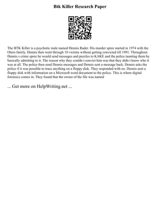 Btk Killer Research Paper
The BTK Killer is a psychotic male named Dennis Rader. His murder spree started in 1974 with the
Otero family. Dennis then went through 10 victims without getting convicted till 1991. Throughout
Dennis s crime spree he would send messages and puzzles to KAKE and the police taunting them by
basically admitting to it. The reason why they couldn t convict him was that they didn t know who it
was at all. The police then send Dennis messages and Dennis sent a message back. Dennis asks the
police if it was possible to trace anything on a floppy disk. They responded with no. Dennis sent a
floppy disk with information on a Microsoft word document to the police. This is where digital
forensics comes in. They found that the owner of the file was named
... Get more on HelpWriting.net ...
 