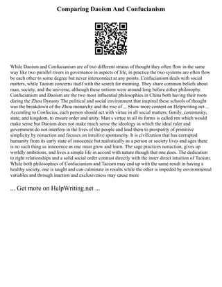 Comparing Daoism And Confucianism
While Daoism and Confucianism are of two different strains of thought they often flow in the same
way like two parallel rivers in governance in aspects of life, in practice the two systems are often flow
be each other to some degree but never interconnect at any points. Confucianism deals with social
matters, while Taoism concerns itself with the search for meaning. They share common beliefs about
man, society, and the universe, although these notions were around long before either philosophy.
Confucianism and Daoism are the two most inﬂuential philosophies in China both having their roots
during the Zhou Dynasty The political and social environment that inspired these schools of thought
was the breakdown of the Zhou monarchy and the rise of ... Show more content on Helpwriting.net ...
According to Confucius, each person should act with virtue in all social matters; family, community,
state, and kingdom, to ensure order and unity. Man s virtue in all its forms is called ren which would
make sense but Daoism does not make much sense the ideology in which the ideal ruler and
government do not interfere in the lives of the people and lead them to prosperity of primitive
simplicity by nonaction and focuses on intuitive spontaneity. It is civilization that has corrupted
humanity from its early state of innocence but realistically as a person or society lives and ages there
is no such thing as innocence as one must grow and learn. The sage practices nonaction, gives up
worldly ambitions, and lives a simple life in accord with nature though that one does. The dedication
to right relationships and a solid social order contrast directly with the inner direct intuition of Taoism.
While both philosophies of Confucianism and Taoism may end up with the same result in having a
healthy society, one is taught and can culminate in results while the other is impeded by environmental
variables and through inaction and exclusiveness may cause more
... Get more on HelpWriting.net ...
 