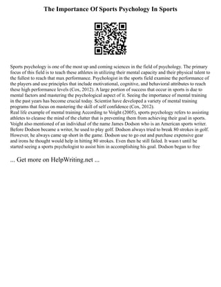The Importance Of Sports Psychology In Sports
Sports psychology is one of the most up and coming sciences in the field of psychology. The primary
focus of this field is to teach these athletes in utilizing their mental capacity and their physical talent to
the fullest to reach that max performance. Psychologist in the sports field examine the performance of
the players and use principles that include motivational, cognitive, and behavioral attributes to reach
these high performance levels (Cox, 2012). A large portion of success that occur in sports is due to
mental factors and mastering the psychological aspect of it. Seeing the importance of mental training
in the past years has become crucial today. Scientist have developed a variety of mental training
programs that focus on mastering the skill of self confidence (Cox, 2012).
Real life example of mental training According to Voight (2005), sports psychology refers to assisting
athletes to cleanse the mind of the clutter that is preventing them from achieving their goal in sports.
Voight also mentioned of an individual of the name James Dodson who is an American sports writer.
Before Dodson became a writer, he used to play golf. Dodson always tried to break 80 strokes in golf.
However, he always came up short in the game. Dodson use to go out and purchase expensive gear
and irons he thought would help in hitting 80 strokes. Even then he still failed. It wasn t until he
started seeing a sports psychologist to assist him in accomplishing his goal. Dodson began to free
... Get more on HelpWriting.net ...
 