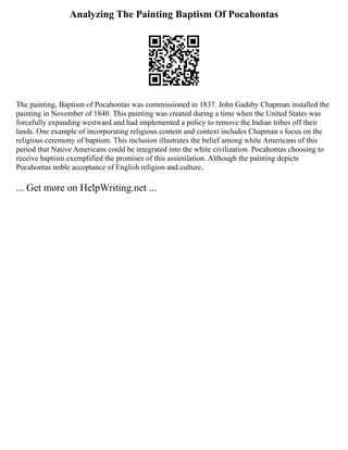 Analyzing The Painting Baptism Of Pocahontas
The painting, Baptism of Pocahontas was commissioned in 1837. John Gadsby Chapman installed the
painting in November of 1840. This painting was created during a time when the United States was
forcefully expanding westward and had implemented a policy to remove the Indian tribes off their
lands. One example of incorporating religious content and context includes Chapman s focus on the
religious ceremony of baptism. This inclusion illustrates the belief among white Americans of this
period that Native Americans could be integrated into the white civilization. Pocahontas choosing to
receive baptism exemplified the promises of this assimilation. Although the painting depicts
Pocahontas noble acceptance of English religion and culture,
... Get more on HelpWriting.net ...
 