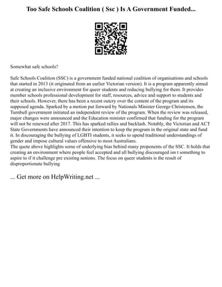 Too Safe Schools Coalition ( Ssc ) Is A Government Funded...
Somewhat safe schools?
Safe Schools Coalition (SSC) is a government funded national coalition of organisations and schools
that started in 2013 (it originated from an earlier Victorian version). It is a program apparently aimed
at creating an inclusive environment for queer students and reducing bullying for them. It provides
member schools professional development for staff, resources, advice and support to students and
their schools. However, there has been a recent outcry over the content of the program and its
supposed agenda. Sparked by a motion put forward by Nationals Minister George Christensen, the
Turnbull government initiated an independent review of the program. When the review was released,
major changes were announced and the Education minister confirmed that funding for the program
will not be renewed after 2017. This has sparked rallies and backlash. Notably, the Victorian and ACT
State Governments have announced their intention to keep the program in the original state and fund
it. In discouraging the bullying of LGBTI students, it seeks to upend traditional understandings of
gender and impose cultural values offensive to most Australians.
The quote above highlights some of underlying bias behind many proponents of the SSC. It holds that
creating an environment where people feel accepted and all bullying discouraged isn t something to
aspire to if it challenge pre existing notions. The focus on queer students is the result of
disproportionate bullying
... Get more on HelpWriting.net ...
 