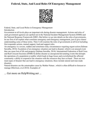 Federal, State, And Local Roles Of Emergency Management
Federal, State, and Local Roles in Emergency Management
Introduction
Government at all levels plays an important role during disaster management. Actions and roles of
each government agencies are spelled out in the National Incident Management System (NIMS) and
the National Response Framework (NRF). But before we go into details on the roles of governments,
let me first of all explain what constitute emergency and emergency management, just to give clearer
understanding some of these terms. Then I will examine the roles of governments at all level including
first responder actions, mutual support, lead and support roles.
An emergency is a severe, sudden and sometimes risky circumstances requiring urgent action (Salman
Sawalha, 2014). Escalation of an emergency situation can lead to disaster; which is an unusual event
that can cause lost of life and property (Salman Sawalha, 2014). International Federation of Red Cross
and Red Crescent Societies (IFRRCS) define disaster as unexpected devastating events that disrupts
the operations of a population or public which leads to huge losses and overwhelmed the affected
community s ability to respond to the situation with the resources they have at hand . There are two
main types of disaster that can lead to emergency situations; these include natural and man made
disasters.
Natural disasters are the catastrophes cause by Mother Nature , which is often difficult to forecast or
manage (Morrison, et al 2014). Examples of
... Get more on HelpWriting.net ...
 