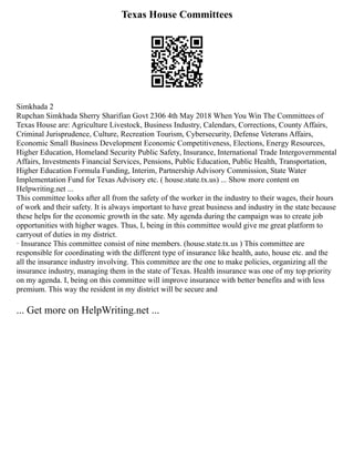 Texas House Committees
Simkhada 2
Rupchan Simkhada Sherry Sharifian Govt 2306 4th May 2018 When You Win The Committees of
Texas House are: Agriculture Livestock, Business Industry, Calendars, Corrections, County Affairs,
Criminal Jurisprudence, Culture, Recreation Tourism, Cybersecurity, Defense Veterans Affairs,
Economic Small Business Development Economic Competitiveness, Elections, Energy Resources,
Higher Education, Homeland Security Public Safety, Insurance, International Trade Intergovernmental
Affairs, Investments Financial Services, Pensions, Public Education, Public Health, Transportation,
Higher Education Formula Funding, Interim, Partnership Advisory Commission, State Water
Implementation Fund for Texas Advisory etc. ( house.state.tx.us) ... Show more content on
Helpwriting.net ...
This committee looks after all from the safety of the worker in the industry to their wages, their hours
of work and their safety. It is always important to have great business and industry in the state because
these helps for the economic growth in the sate. My agenda during the campaign was to create job
opportunities with higher wages. Thus, I, being in this committee would give me great platform to
carryout of duties in my district.
· Insurance This committee consist of nine members. (house.state.tx.us ) This committee are
responsible for coordinating with the different type of insurance like health, auto, house etc. and the
all the insurance industry involving. This committee are the one to make policies, organizing all the
insurance industry, managing them in the state of Texas. Health insurance was one of my top priority
on my agenda. I, being on this committee will improve insurance with better benefits and with less
premium. This way the resident in my district will be secure and
... Get more on HelpWriting.net ...
 