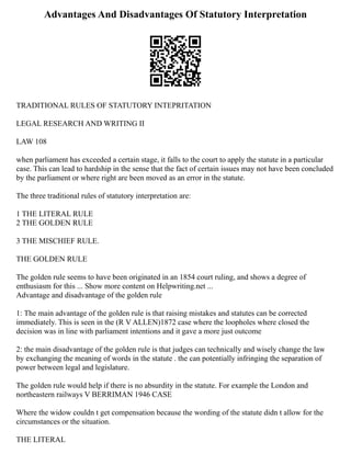 Advantages And Disadvantages Of Statutory Interpretation
TRADITIONAL RULES OF STATUTORY INTEPRITATION
LEGAL RESEARCH AND WRITING II
LAW 108
when parliament has exceeded a certain stage, it falls to the court to apply the statute in a particular
case. This can lead to hardship in the sense that the fact of certain issues may not have been concluded
by the parliament or where right are been moved as an error in the statute.
The three traditional rules of statutory interpretation are:
1 THE LITERAL RULE
2 THE GOLDEN RULE
3 THE MISCHIEF RULE.
THE GOLDEN RULE
The golden rule seems to have been originated in an 1854 court ruling, and shows a degree of
enthusiasm for this ... Show more content on Helpwriting.net ...
Advantage and disadvantage of the golden rule
1: The main advantage of the golden rule is that raising mistakes and statutes can be corrected
immediately. This is seen in the (R V ALLEN)1872 case where the loopholes where closed the
decision was in line with parliament intentions and it gave a more just outcome
2: the main disadvantage of the golden rule is that judges can technically and wisely change the law
by exchanging the meaning of words in the statute . the can potentially infringing the separation of
power between legal and legislature.
The golden rule would help if there is no absurdity in the statute. For example the London and
northeastern railways V BERRIMAN 1946 CASE
Where the widow couldn t get compensation because the wording of the statute didn t allow for the
circumstances or the situation.
THE LITERAL
 