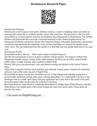 Drummoyne Research Paper
Drummoyne Summary
Drummoyne is full of green, leafy parks, fabulous schools, a massive shopping outlet, and offers an
amazing café culture for its residents and the visitors that come here. The proximity to the City and
accessibility to so much outdoor activities are definitely big selling points in Drummoyne. The Sydney
Harbour and Parramatta River provide a beautiful backdrop to this vibrant neighbourhood. It s
brimming with history and historic houses like Federation homes, Edwardian architecture, and modern
townhouses and apartment developments. Some of these dwellings are situated for optimal scenic
water views. You can understand why this suburb is so desirable and why people flock here to live and
visit.
Drummoyne Profile
Surrounded on three sides by ... Show more content on Helpwriting.net ...
The Bay Run promenade is next to it and it s popular with pet parents. The features at Brett Park
Playground include seating, swings, slides, sand, barbecue facilities, picnic tables, natural shade,
public toilets, a shade structure, and a synthetic softball field.
Howley Park gives you picturesque views and features seating and shelters at the End of Victoria
Place.
Taplin Park is popular with the locals and their pets and kids. Family picnics, timeout for relaxation,
and nice views of the water are part of Taplin Park.
Russell Park on Byrne Avenue has wheelchair access, a large playground with play equipment, a
covered table and bench seating, and a quiet, relaxing atmosphere. It s a good park to go have a run.
Montague Park is a small, open space with play equipment and a play area in the center of the park.
Personal trainers often use this park for workouts by booking.
Bill Fisher Reserve, Apex Reserve, Cambridge Road Reserve, Bridge Street Wharf Reserve, and Day
Street Reserve are simple parks with at least seating and some have picnic tables These parks all
provide nice water
... Get more on HelpWriting.net ...
 