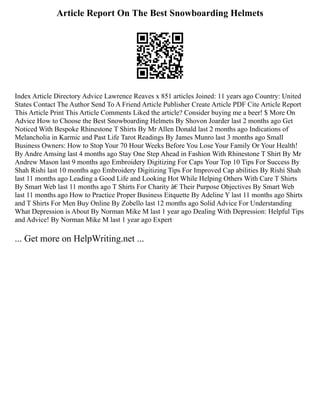 Article Report On The Best Snowboarding Helmets
Index Article Directory Advice Lawrence Reaves x 851 articles Joined: 11 years ago Country: United
States Contact The Author Send To A Friend Article Publisher Create Article PDF Cite Article Report
This Article Print This Article Comments Liked the article? Consider buying me a beer! $ More On
Advice How to Choose the Best Snowboarding Helmets By Shovon Joarder last 2 months ago Get
Noticed With Bespoke Rhinestone T Shirts By Mr Allen Donald last 2 months ago Indications of
Melancholia in Karmic and Past Life Tarot Readings By James Munro last 3 months ago Small
Business Owners: How to Stop Your 70 Hour Weeks Before You Lose Your Family Or Your Health!
By Andre Amsing last 4 months ago Stay One Step Ahead in Fashion With Rhinestone T Shirt By Mr
Andrew Mason last 9 months ago Embroidery Digitizing For Caps Your Top 10 Tips For Success By
Shah Rishi last 10 months ago Embroidery Digitizing Tips For Improved Cap abilities By Rishi Shah
last 11 months ago Leading a Good Life and Looking Hot While Helping Others With Care T Shirts
By Smart Web last 11 months ago T Shirts For Charity â€ Their Purpose Objectives By Smart Web
last 11 months ago How to Practice Proper Business Eitquette By Adeline Y last 11 months ago Shirts
and T Shirts For Men Buy Online By Zobello last 12 months ago Solid Advice For Understanding
What Depression is About By Norman Mike M last 1 year ago Dealing With Depression: Helpful Tips
and Advice! By Norman Mike M last 1 year ago Expert
... Get more on HelpWriting.net ...
 