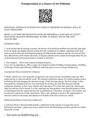 Transportation as a Source of Air Pollution
STRATEGIC APPROACH TO REDUCING VEHICLE EMISSIONS IN NIGERIA: ROLE OF
FLEET OPERATORS.
BEING A LECTURE PRESENTED BY ENGR. BG IBRAHIM fwc ACM (SED) AT SAFETY
MANAGERS TRAINING PROGRAMME AT FRSC ACADEMY, JOS ON THE 28TH
AUGUST,2009.
INTRODUCTION
1. In developed and developing countries, the history of air pollution problem has typically been high
levels of smoke and sulphur dioxide arising from the combustion of sulphur containing fossil fuels
such as coal for domestic and industrial purpose.[i] Industrial development and the use of fossil fuels
have affected the world climate adversely. In Nigeria epileptic power supply has brought about the use
of diesel and petrol powered generators virtually in all homes
2. The transport ... Show more content on Helpwriting.net ...
It was also revealed that in 1998, a single car in Nigeria emitted 29,600kg of hydrocarbons, 34,000kg
of Nitrogen Oxides and 4,029 kg of different carbonate gasses over its average lifespan.[iii]
CAUSES OF POLLUTANTS IN VEHICLE
5. Motor vehicle use is now generally recognised as the source of more air pollution than any other
single activity in cities around the world. The internal combustion engine of a vehicle produces power
by burning fuel and changing the chemical energy of fuel into heat energy. The heat energy is then
converted into mechanical power. Cars and trucks do not burn all of the fuel that goes into the
combustion chamber. In fact, most vehicles only burn about 85% of the fuel and as the vehicle gets
older less and less fuel is burned. It is this unburned fuel that produces some harmful products which
are discharged from the engine and become air pollutants.[iv] Therefore, an engine s fuel system, and
its emission controls are closely interrelated. That is why attention is given to the requirements of
emission control in the design and operation of all parts of the fuel system in a vehicle.
EFFECTS OF POLLUTANTS IN VEHICLES
6. Adverse effects to human health include; a. Reduction in the amount of oxygen that can be
delivered to our body s organs and tissues, which can be life threatening caused by particles of carbon
monoxide. A mild
... Get more on HelpWriting.net ...
 