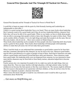 General Pete Quesada And The Triumph Of Tactical Air Power...
General Pete Quesada and the Triumph of Tactical Air Power in World War II
I would like to begin my paper with the quote by John Kennedy learning and Leadership are
indispensable to each other. 1
I think it is a great saying about leadership I have ever heard. There are many books about leadership.
But if someone wants to be a good leader and if they do not have leadership abilities, character from
birth, they will never be able to be a good leader. When we say leader, we have to think about people
who are able to encourage their people to believe them, their thoughts, be ready to follow them. There
can be another ability of leaders. It is to do right things and make their people to do the same. But not
like some leaders, who do not do ... Show more content on Helpwriting.net ...
These books about leadership can be examples for those people who have leadership skill; these books
can be a guide for those people. These books about leadership will help people with leadership
abilities to make their job easier, but will not make them good leaders.
When I read this book we can understand that commanders as good leaders cannot be far from their
men they command. Quesada has this character, he saw his men as his sons. Moreover good leaders
must be able to put themselves in a place of people in front of them. Such kind of characters can make
officers a good leaders and General Elwood had these skills and characters. These characters made
him a great leader. His leadership skills were not dispensed from someone, he was interested to learn
more and his characters may be from birth or from family nurture, education helped him to become
good leader.
Family nurture also very important for people to be in a right way and to do right things, there are
many about this. There are many families with high education, with high cultural values, but their
children do not become like their parents or like they want them to be. The reasons might be different.
The first reason is that people do not spend time with their children, or they do not have time for this.
Moreover it depends on people s character form birth.
When I chose this book I thought it would be very informative and I would be able to get more
information about World War
... Get more on HelpWriting.net ...
 