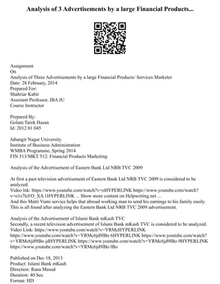 Analysis of 3 Advertisements by a large Financial Products...
Assignment
On
Analysis of Three Advertisements by a large Financial Products/ Services Marketer
Date: 28 February, 2014
Prepared For:
Shahriar Kabir
Assistant Professor, IBA JU
Course Instructor
Prepared By:
Golam Tarek Hasan
Id: 2012 01 045
Jahangir Nagar University
Institute of Business Administration
WMBA Programme, Spring 2014
FIN 513/MKT 512: Financial Products Marketing
Analysis of the Advertisement of Eastern Bank Ltd NRB TVC 2009
At first a past television advertisement of Eastern Bank Ltd NRB TVC 2009 is considered to be
analyzed.
Video lnk: https://www.youtube.com/watch?v=oHYPERLINK https://www.youtube.com/watch?
v=o1s7lcFO_XA 1HYPERLINK ... Show more content on Helpwriting.net ...
And this Matri Vumi service helps that abroad working man to send his earnings to his family easily.
This is all found after analyzing the Eastern Bank Ltd NRB TVC 2009 advertisement.
Analysis of the Advertisement of Islami Bank mKash TVC
Secondly, a recent television advertisement of Islami Bank mKash TVC is considered to be analyzed.
Video Link: https://www.youtube.com/watch?v=YRMcHYPERLINK
https://www.youtube.com/watch?v=YRMc6jd9lBo 6HYPERLINK https://www.youtube.com/watch?
v=YRMc6jd9lBo jdHYPERLINK https://www.youtube.com/watch?v=YRMc6jd9lBo 9HYPERLINK
https://www.youtube.com/watch?v=YRMc6jd9lBo lBo
Published on Dec 18, 2013
Product: Islami Bank mKash
Direction: Rana Masud
Duration: 40 Sec.
Format: HD
 