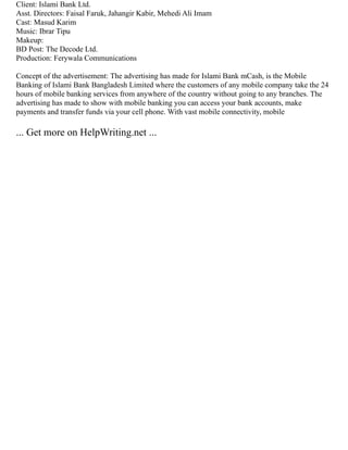 Client: Islami Bank Ltd.
Asst. Directors: Faisal Faruk, Jahangir Kabir, Mehedi Ali Imam
Cast: Masud Karim
Music: Ibrar Tipu
Makeup:
BD Post: The Decode Ltd.
Production: Ferywala Communications
Concept of the advertisement: The advertising has made for Islami Bank mCash, is the Mobile
Banking of Islami Bank Bangladesh Limited where the customers of any mobile company take the 24
hours of mobile banking services from anywhere of the country without going to any branches. The
advertising has made to show with mobile banking you can access your bank accounts, make
payments and transfer funds via your cell phone. With vast mobile connectivity, mobile
... Get more on HelpWriting.net ...
 