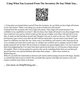 Using What You Learned From The Inventory Do You Think You...
1. Using what you learned about yourself from the inventory, do you think you have high self esteem
or low self esteem ? What is one thing you can do to build your self esteem?
I learned from the inventory that I have high self esteem. I have high self esteem because I am
confident in my capabilities in school. I did not always have high self esteem I was discouraged when
I got a bad test score and my friend would say that she got a higher score than I did and rub it in my
face. It made me feel bad about myself and I thought I was not as smart as she was. Then I realized
just because I got a lower score than she did it did not mean that I was not smart it just meant I was
smart in a different way then she was. Some ways I can build my self esteem is don t beat myself up
over a mistake just learn from it and carry on, another one would be not to compare myself to other
people and point out my flaws.We are human so mistakes are gonna happen there is no way to prevent
them from happening but if we learn from them and do are best then we will become a better person
all together. There is always gonna be a person who can do something better then you can but each
person has there own special attributes that make them unique. ... Show more content on
Helpwriting.net ...
What do you think the relationship is between self esteem and becoming involved with drugs, alcohol,
or a potentially bad crowd at school? Do you think that a person with high self esteem or low self
esteem would be more likely to do those
... Get more on HelpWriting.net ...
 