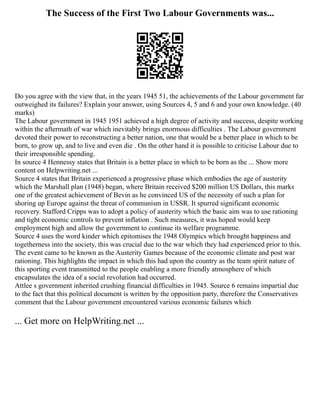 The Success of the First Two Labour Governments was...
Do you agree with the view that, in the years 1945 51, the achievements of the Labour government far
outweighed its failures? Explain your answer, using Sources 4, 5 and 6 and your own knowledge. (40
marks)
The Labour government in 1945 1951 achieved a high degree of activity and success, despite working
within the aftermath of war which inevitably brings enormous difficulties . The Labour government
devoted their power to reconstructing a better nation, one that would be a better place in which to be
born, to grow up, and to live and even die . On the other hand it is possible to criticise Labour due to
their irresponsible spending.
In source 4 Hennessy states that Britain is a better place in which to be born as the ... Show more
content on Helpwriting.net ...
Source 4 states that Britain experienced a progressive phase which embodies the age of austerity
which the Marshall plan (1948) began, where Britain received $200 million US Dollars, this marks
one of the greatest achievement of Bevin as he convinced US of the necessity of such a plan for
shoring up Europe against the threat of communism in USSR. It spurred significant economic
recovery. Stafford Cripps was to adopt a policy of austerity which the basic aim was to use rationing
and tight economic controls to prevent inflation . Such measures, it was hoped would keep
employment high and allow the government to continue its welfare programme.
Source 4 uses the word kinder which epitomises the 1948 Olympics which brought happiness and
togetherness into the society, this was crucial due to the war which they had experienced prior to this.
The event came to be known as the Austerity Games because of the economic climate and post war
rationing. This highlights the impact in which this had upon the country as the team spirit nature of
this sporting event transmitted to the people enabling a more friendly atmosphere of which
encapsulates the idea of a social revolution had occurred.
Attlee s government inherited crushing financial difficulties in 1945. Source 6 remains impartial due
to the fact that this political document is written by the opposition party, therefore the Conservatives
comment that the Labour government encountered various economic failures which
... Get more on HelpWriting.net ...
 