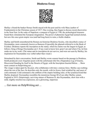 Diodorus Essay
Shelley s friend the banker Horace Smith stayed with the poet and his wife Mary (author of
Frankenstein) in the Christmas season of 1817. One evening, they began to discuss recent discoveries
in the Near East. In the wake of Napoleon s conquest of Egypt in 1798, the archeological treasures
found there stimulated the European imagination. The power of pharaonic Egypt had seemed eternal,
but now this once great empire was (and had long been) in ruins, a feeble shadow.
Shelley and Smith remembered the Roman era historian Diodorus Siculus, who described a statue of
Ozymandias, more commonly known as Rameses II (possibly the pharaoh referred to in the Book of
Exodus). Diodorus reports the inscription on the statue, which he claims was the largest in Egypt, as
follows: King of Kings Ozymandias am I. If any want to know how great I am and where I lie, let him
outdo me in my work. (The statue and its inscription do not survive, and were not seen by Shelley; his
inspiration for Ozymandias was verbal rather than visual.)
Stimulated by their conversation, Smith and Shelley wrote sonnets based on the passage in Diodorus.
Smith produced a now forgotten poem with the unfortunate title On a Stupendous Leg of Granite,
Discovered Standing by Itself in the Deserts of Egypt, with the Inscription Inserted Below. ... Show
more content on Helpwriting.net ...
The visage is taken apart by the poet, who collaborates with time s ruinous force. Shelley says nothing
about the rest of the face; he describes only the mouth, with its frown,/And wrinkled lip, and sneer of
cold command. Cold command is the emblem of the empire building ruler, of the tyrannical kind that
Shelley despised. Ozymandias resembles the monstrous George III of our other Shelley sonnet,
England in 1819. (Surprisingly, surviving statues of Rameses II, aka Ozymandias, show him with a
mild, slightly mischievous expression, not a glowering, imperious
... Get more on HelpWriting.net ...
 