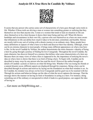 Analysis Of A True Hero In Candide By Volitare
It seems that any person who carries some sort of characteristic of a hero goes through varies trails in
life. Whether if those trails are driving a man or women into something greater or realizing that they
themselves are less than anyone else. A man or a women that tends to lean on situation in life can
show themselves to be a hero because it shows their inner being and true self. When life throws
hardships and circumstance in their own life, a person who sees themselves as a hero are more aware
that tribulations in life can define how much it takes to be devoted, committed, and humble. Heroes
are mostly told in any sort of writing with a drastic journey or an ordinary story. Many people have
many definitions or aspects of what a hero is to them and discover their true identity. Although, a hero
can be an extreme character to most people, it brings many different appearances on what a true hero
is like. In the novel Candide by Volitare, the author demonstrates the main character s identity of being
a hero by going through a journey of finding his love Cunegonde. Throughout the novel Candide, the
main character, has discover himself on a journey that defines what some characteristics of a hero are.
Because there are many views of what a hero is supposed to be, the importance of noticing the novel s
idea on what a hero is shows that there is no limit of being a hero. To begin with, Candide can be
described in many ways by any person who has read the novel. However the author brought out
details of Candide s actions or motives on what life brings him. Whether if he was losing his friends or
a natural disaster occur, different aspects are displayed through his responses. Being a hero can be
described through its actions and motives by laying out the foundation on what their mindset is on. As
for Candide, his mindset was always on his lover Cunegonde and his goal was to be reunited with her.
Through his actions and behavior brings out the idea of what the novel captures the message. That the
message shows the manner on having no limit or boundaries in acting as a hero. For instance, doing
something out of the ordinary or unexpected in which it leads to a good purpose, can support the idea
of having no
... Get more on HelpWriting.net ...
 