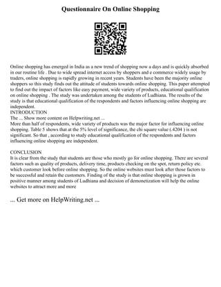 Questionnaire On Online Shopping
Online shopping has emerged in India as a new trend of shopping now a days and is quickly absorbed
in our routine life . Due to wide spread internet access by shoppers and e commerce widely usage by
traders, online shopping is rapidly growing in recent years. Students have been the majority online
shoppers so this study finds out the attitude of students towards online shopping. This paper attempted
to find out the impact of factors like easy payment, wide variety of products, educational qualification
on online shopping . The study was undertaken among the students of Ludhiana. The results of the
study is that educational qualification of the respondents and factors influencing online shopping are
independent.
INTRODUCTION
The ... Show more content on Helpwriting.net ...
More than half of respondents, wide variety of products was the major factor for influencing online
shopping. Table 5 shows that at the 5% level of significance, the chi square value (.4204 ) is not
significant. So that , according to study educational qualification of the respondents and factors
influencing online shopping are independent.
CONCLUSION
It is clear from the study that students are those who mostly go for online shopping. There are several
factors such as quality of products, delivery time, products checking on the spot, return policy etc.
which customer look before online shopping. So the online websites must look after those factors to
be successful and retain the customers. Finding of the study is that online shopping is grown in
positive manner among students of Ludhiana and decision of demonetization will help the online
websites to attract more and more
... Get more on HelpWriting.net ...
 