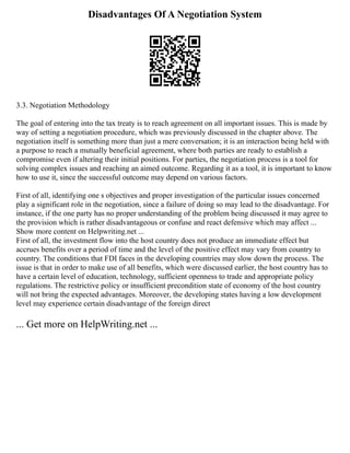 Disadvantages Of A Negotiation System
3.3. Negotiation Methodology
The goal of entering into the tax treaty is to reach agreement on all important issues. This is made by
way of setting a negotiation procedure, which was previously discussed in the chapter above. The
negotiation itself is something more than just a mere conversation; it is an interaction being held with
a purpose to reach a mutually beneficial agreement, where both parties are ready to establish a
compromise even if altering their initial positions. For parties, the negotiation process is a tool for
solving complex issues and reaching an aimed outcome. Regarding it as a tool, it is important to know
how to use it, since the successful outcome may depend on various factors.
First of all, identifying one s objectives and proper investigation of the particular issues concerned
play a significant role in the negotiation, since a failure of doing so may lead to the disadvantage. For
instance, if the one party has no proper understanding of the problem being discussed it may agree to
the provision which is rather disadvantageous or confuse and react defensive which may affect ...
Show more content on Helpwriting.net ...
First of all, the investment flow into the host country does not produce an immediate effect but
accrues benefits over a period of time and the level of the positive effect may vary from country to
country. The conditions that FDI faces in the developing countries may slow down the process. The
issue is that in order to make use of all benefits, which were discussed earlier, the host country has to
have a certain level of education, technology, sufficient openness to trade and appropriate policy
regulations. The restrictive policy or insufficient precondition state of economy of the host country
will not bring the expected advantages. Moreover, the developing states having a low development
level may experience certain disadvantage of the foreign direct
... Get more on HelpWriting.net ...
 