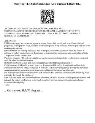Studying The Antioxidant And Anti Tumour Effects Of...
A COMPARATIVE STUDY ON ENDOPOLYSACCHARIDES AND
EXOPOLYSACCHARIDES PRODUCTION FROM SOME BASIDIOMYCETES WITH
STUDYING THE ANTIOXIDANT AND ANTI TUMOUR EFFECTS OF PLEUROTUS
OSTREATUS MUSHROOM
ABSTRACT:
Edible mushrooms have attracted a great attention due to their nutritional, as well as medicinal
properties. In the present study, different mushroom species were extracted partially purified and their
endopolysaccharides
(extracted from the fruiting bodies) as well as exopolysaccharides (extracted from the filtrate of
cultured mycelia) production were determined to evaluate their anti tumour and anti oxidant effects.
The present results showed that
Pleurotus ostreatus FIII endopolysaccharide has the maximum intracellular production as compared
with the other studied mushrooms.
Different mushroom s endo and exopolysaccharides inhibited the proliferation of
Ehrlich tumour (EAT) cells in vitro; however, P. ostreatus FIII endopolysaccharide exhibited the
maximum anti tumour effect. Moreover, P. ostreatus FIII endopolysaccharide showed the maximum
scavenging activity compared to the scavenging effects of the control ascorbic acid.
Pre treatment of different concentrations of P. ostreatus FIII endopolysaccharide to EATbearing mice
markedly decreased the number of
EAT cells one week after incubation in the abdominal cavity of mice in a dose dependent manner, and
reduced the size of solid tumour in the thigh muscle of mice as measured morphologically and
examined histologically.
These
... Get more on HelpWriting.net ...
 