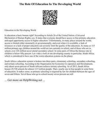 The Role Of Education In The Developing World
Education in the Developing World
Is education a basic human right? According to Article 26 of the United Nation s Universal
Declaration of Human Rights, yes. It states that everyone should have access to free primary education
and equal opportunity access to higher education. Unfortunately, in many places around the world,
access is limited either monetarily or governmentally, and even when it is available, a lack of
resources or a lack of proper educators can severely limit the quality of the education. As many as 115
million primary age children around the world are not currently in school, and of those who are in
school, over 226 million never attend secondary school. In some parts of Africa the literacy rate in
children is below fifty percent. Let s take a look at one developing country in particular, South Africa,
which is considered to have one of the worst education systems on the planet.
South Africa s education system is broken into three parts: elementary schooling, secondary schooling,
and tertiary schooling. According to the Organisation for Economic Co operation and Development,
only about seven percent of South Africans achieve tertiary schooling. As of 2013, South Africa
houses 25,720 schools for almost 12.5 million people. That s nearly one in four people in some form
of education. It makes sense, as primary schooling is required by law for children between the ages of
seven and fifteen. Yet of those who go to school twenty seven percent are still
... Get more on HelpWriting.net ...
 