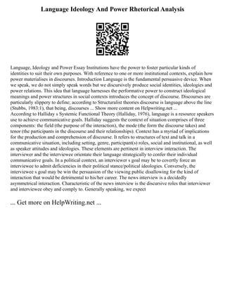 Language Ideology And Power Rhetorical Analysis
Language, Ideology and Power Essay Institutions have the power to foster particular kinds of
identities to suit their own purposes. With reference to one or more institutional contexts, explain how
power materialises in discourses. Introduction Language is the fundamental persuasive device. When
we speak, we do not simply speak words but we discursively produce social identities, ideologies and
power relations. This idea that language harnesses the performative power to construct ideological
meanings and power structures in social contexts introduces the concept of discourse. Discourses are
particularly slippery to define; according to Structuralist theories discourse is language above the line
(Stubbs, 1983:1), that being, discourses ... Show more content on Helpwriting.net ...
According to Halliday s Systemic Functional Theory (Halliday, 1976), language is a resource speakers
use to achieve communicative goals. Halliday suggests the context of situation comprises of three
components: the field (the purpose of the interaction), the mode (the form the discourse takes) and
tenor (the participants in the discourse and their relationships). Context has a myriad of implications
for the production and comprehension of discourse. It refers to structures of text and talk in a
communicative situation, including setting, genre, participant(s) roles, social and institutional, as well
as speaker attitudes and ideologies. These elements are pertinent in interview interaction. The
interviewer and the interviewee orientate their language strategically to confer their individual
communicative goals. In a political context, an interviewer s goal may be to covertly force an
interviewee to admit deficiencies in their political stance/political ideologies. Conversely, the
interviewee s goal may be win the persuasion of the viewing public disallowing for the kind of
interaction that would be detrimental to his/her career. The news interview is a decidedly
asymmetrical interaction. Characteristic of the news interview is the discursive roles that interviewer
and interviewee obey and comply to. Generally speaking, we expect
... Get more on HelpWriting.net ...
 