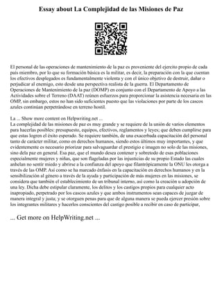 Essay about La Complejidad de las Misiones de Paz
El personal de las operaciones de mantenimiento de la paz es proveniente del ejercito propio de cada
país miembro, por lo que su formación básica es la militar, es decir, la preparación con la que cuentan
los efectivos desplegados es fundamentalmente violenta y con el único objetivo de destruir, dañar o
perjudicar al enemigo, esto desde una perspectiva realista de la guerra. El Departamento de
Operaciones de Mantenimiento de la paz (DOMP) en conjunto con el Departamento de Apoyo a las
Actividades sobre el Terreno (DAAT) reúnen esfuerzos para proporcionar la asistencia necesaria en las
OMP, sin embargo, estos no han sido suficientes puesto que las violaciones por parte de los cascos
azules continúan perpetrándose en terreno hostil.
La ... Show more content on Helpwriting.net ...
La complejidad de las misiones de paz es muy grande y se requiere de la unión de varios elementos
para hacerlas posibles: presupuesto, equipos, efectivos, reglamentos y leyes; que deben cumplirse para
que estas logren el éxito esperado. Se requiere también, de una exacerbada capacitación del personal
tanto de carácter militar, como en derechos humanos, siendo estos últimos muy importantes, y que
evidentemente es necesario priorizar para salvaguardar el prestigio e imagen no solo de las misiones,
sino dela paz en general. Esa paz, que el mundo desea contener y sobretodo de esas poblaciones
especialmente mujeres y niñas, que son flageladas por las injusticias de su propio Estado las cuales
anhelan no sentir miedo y abrirse a la confianza del apoyo que filantrópicamente la ONU les otorga a
través de las OMP. Así como se ha marcado énfasis en la capacitación en derechos humanos y en la
sensibilización al género a través de la ayuda y participación de más mujeres en las misiones, se
considera que también el establecimiento de un tribunal interno, así como la creación u adopción de
una ley. Dicha debe estipular claramente, los delitos y los castigos propios para cualquier acto
inapropiado, perpetrado por los cascos azules y que ambos instrumentos sean capaces de juzgar de
manera integral y justa; y se otorguen penas para que de alguna manera se pueda ejercer presión sobre
los integrantes militares y hacerlos conscientes del castigo posible a recibir en caso de participar,
... Get more on HelpWriting.net ...
 