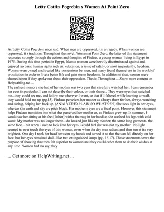 Letty Cottin Pogrebin s Women At Point Zero
As Letty Cottin Pogrebin once said: When men are oppressed, it s a tragedy. When women are
oppressed, it s tradition. Throughout the novel: Women at Point Zero, the latter of this statement
resonates strongly through the actions and thoughts of Firdaus, a young woman living in Egypt in
1975. During this time period in Egypt, Islamic women were heavily discriminated against and
enjoyed no basic human rights such as: education, a sense of safety, or most importantly, freedom.
Women were owned and treated like possessions by men, and many found themselves in the world of
prostitution in order to live a better life and gain some freedoms. In addition to that, women were
shamed upon if they spoke out about their oppression. Thesis: Throughout ... Show more content on
Helpwriting.net ...
The earliest memory she had of her mother was two eyes that carefully watched her: I can remember
her eyes in particular. I can not describe their colour, or their shape... They were eyes that watched
me...they could see me, and follow me wherever I went, so that if I faltered while learning to walk
they would hold me up (pg.15). Firdaus perceives her mother as always there for her, always watching
and caring, helping her back up. (ANALYZE/EXPLAIN SO WHAT?????) She sees light in her eyes,
whereas the earth and sky are pitch black. Her mother s eyes are a focal point. However, this statement
helps Firdaus transition into what she perceived her mother as, as Firdaus grew up. In summer, I
would see her sitting at his feet [father] with a tin mug in her hand as she washed his legs with cold
water. My mother was no longer there...she looked just like my mother; the same long garments, the
same face... but when i used to look into her eyes I could feel she was not my mother...No light
seemed to ever touch the eyes of this woman, even when the day was radiant and then sun at its very
brightest. One day I took her head between my hands and turned it so that the sun fell directly on her
face, but her eyes remained dull...like two extinguished lamps (pg. 16 17). These statements serve the
purpose of showing that men felt superior to women and they could order them to do their wishes at
any time. Women had no say; they
... Get more on HelpWriting.net ...
 