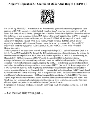Negative Regulation Of Sheepmeat Odour And Biogen ( SEPW1 )
For the SNP g.53617063 G A mutation in the present study, quantitative realtime polymerase chain
reaction (qRT PCR) analysis revealed that individuals with AA genotype expressed lower mRNA
levels than those with AG and GG genotype. But it requires further investigation to determine whether
this difference is also associated with mRNA stability. It is widely accepted that SEPW1 is a negative
regulator of sheepmeat odour and flavour, and decreased SEPW1 mRNA expression levels could
cause lower odour and flavour. From these results, we can postulate that the SEPW1 gene is
negatively associated with odour and flavour, or that the sepw1 gene may affect fatty acid (FA)
metabolism and f the triglyceride (Kubiak et al 2016). The mRNA ... Show more content on
Helpwriting.net ...
SelW expression it has been found to work as regulated during C2C12 cell differentiation (Noh et al
2010). The mRNA level of SelW through the differentiation process of myoblasts and the optimal Se
concentrations for expression of SelW mRNA in chicken myoblasts is 10−7 M is influenced by Se(
Ruan et al 2012.) Overexpression of SEPW could decrease the H2O2 influence oxidative
damage.furthermore, the increased expression of certain antioxidative selenoproteins could regulate
oxidation reduction homeostasis in cells, improve the ability of cells to save against oxidative stress
and reduce the oxidative damage and the concentration of H2O2 (Yao et al 2014). overexpression of
SelW experiment indicated that it might play important role in component of the cellular defense
system against oxidative stress (Sun et al., 2001) . Increased of Malondialdehyde (MDA) levels found
to be induced with SEPW1 deficiency , also It is reported that Sepw1 deficiency reduced the ability of
myoblasts to buffer the exogenous H2O2 and increased the sensitivity of cells to H2O2. Therefore,
Sepw1 plays beneficial role in antioxidative functions in myoblasts also indicating that Sepw1 and
Gpx1 may play important roles in the response to oxidative stress in chicken myoblasts. Therefore,
chicken Sepw1 also preserves antioxidative function (Yao et al 2014).
Selenoprotein deficiency conducted to thereby suppressed T cell proliferation in response to T cell
receptor
... Get more on HelpWriting.net ...
 