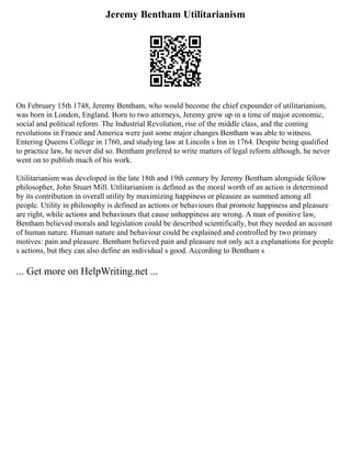 Jeremy Bentham Utilitarianism
On February 15th 1748, Jeremy Bentham, who would become the chief expounder of utilitarianism,
was born in London, England. Born to two attorneys, Jeremy grew up in a time of major economic,
social and political reform. The Industrial Revolution, rise of the middle class, and the coming
revolutions in France and America were just some major changes Bentham was able to witness.
Entering Queens College in 1760, and studying law at Lincoln s Inn in 1764. Despite being qualified
to practice law, he never did so. Bentham prefered to write matters of legal reform although, he never
went on to publish much of his work.
Utilitarianism was developed in the late 18th and 19th century by Jeremy Bentham alongside fellow
philosopher, John Stuart Mill. Utilitarianism is defined as the moral worth of an action is determined
by its contribution in overall utility by maximizing happiness or pleasure as summed among all
people. Utility in philosophy is defined as actions or behaviours that promote happiness and pleasure
are right, while actions and behaviours that cause unhappiness are wrong. A man of positive law,
Bentham believed morals and legislation could be described scientifically, but they needed an account
of human nature. Human nature and behaviour could be explained and controlled by two primary
motives: pain and pleasure. Bentham believed pain and pleasure not only act a explanations for people
s actions, but they can also define an individual s good. According to Bentham s
... Get more on HelpWriting.net ...
 