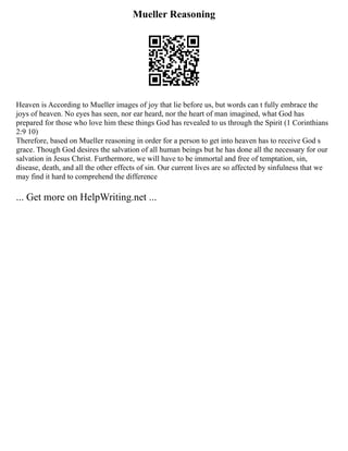 Mueller Reasoning
Heaven is According to Mueller images of joy that lie before us, but words can t fully embrace the
joys of heaven. No eyes has seen, nor ear heard, nor the heart of man imagined, what God has
prepared for those who love him these things God has revealed to us through the Spirit (1 Corinthians
2:9 10)
Therefore, based on Mueller reasoning in order for a person to get into heaven has to receive God s
grace. Though God desires the salvation of all human beings but he has done all the necessary for our
salvation in Jesus Christ. Furthermore, we will have to be immortal and free of temptation, sin,
disease, death, and all the other effects of sin. Our current lives are so affected by sinfulness that we
may find it hard to comprehend the difference
... Get more on HelpWriting.net ...
 