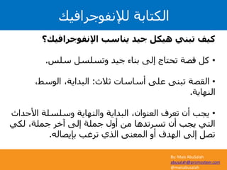 By: Mais AbuSalah
abusalah@promosteer.com
@maisabusalah
‫لإلنفوجرافيك‬ ‫الكتابة‬
‫اإلنفوجرافيك؟‬ ‫يناسب‬ ‫جيد‬ ‫هيكل‬ ‫تبني‬ ‫كيف‬
•‫سلس‬ ‫وتسلسل‬ ‫جيد‬ ‫بناء‬ ‫إلى‬ ‫تحتاج‬ ‫قصة‬ ‫كل‬.
•‫ثالث‬ ‫أساسات‬ ‫على‬ ‫تبنى‬ ‫القصة‬:،‫الوسط‬ ،‫البداية‬
‫النهاية‬.
•‫األح‬ ‫وسلسلة‬ ‫والنهاية‬ ‫البداية‬ ،‫العنوان‬ ‫تعرف‬ ‫أن‬ ‫يجب‬‫داث‬
‫لكي‬ ،‫جملة‬ ‫آخر‬ ‫إلى‬ ‫جملة‬ ‫أول‬ ‫من‬ ‫تسرتدها‬ ‫أن‬ ‫يجب‬ ‫التي‬
‫بإيصاله‬ ‫ترغب‬ ‫الذي‬ ‫المعنى‬ ‫أو‬ ‫الهدف‬ ‫إلى‬ ‫تصل‬.
 