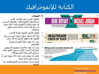 By: Mais AbuSalah
abusalah@promosteer.com
@maisabusalah
1-‫العنوان‬:
•‫على‬ ‫القارىء‬ ‫يحفز‬ ‫الجيد‬ ‫العنوان‬
‫السي‬ ‫والعنوان‬ ،‫االنفوجرافيك‬ ‫استكشاف‬‫ء‬
‫فيه‬ ‫االهتمام‬ ْ‫القارى‬ ‫يفقد‬ ‫قد‬.‫ي‬ ‫لذلك‬‫فض‬
‫يتعلق‬ ‫فيما‬ ‫التالية‬ ‫اإلرشادات‬ ‫تتبع‬ ‫أن‬
‫بالعنوان‬:
•‫هو‬ ‫للعنوان‬ ‫األمثل‬ ‫الطول‬6‫كلمات‬.
•‫يتبع‬ ‫شرح‬ ‫أو‬ ‫ثانوي‬ ‫عنوان‬ ‫هناك‬ ‫كان‬ ‫وإذا‬
‫له‬ ‫األمثل‬ ‫الطول‬ ‫فإن‬ ‫العنوان‬55‫حرف‬.
•ً‫ومثيرا‬ ‫للغنتباه‬ ً‫ملفتا‬ ‫يكون‬ ‫أن‬ ‫يجب‬
‫لالهتمام‬
•‫التسويق‬ ‫موضوع‬ ‫باالعتبار‬ ‫يؤخذ‬ ‫أن‬ ‫يجب‬
‫البحث‬ ‫لمحركات‬(‫علي‬ ‫العثور‬ ‫يسهل‬ ‫لكي‬‫ه‬
‫المستهدفة‬ ‫الشريحة‬ ‫قبل‬ ‫من‬.)
•‫كتابة‬ ‫على‬ ‫تعمل‬ ‫أن‬ ‫حاول‬25‫أن‬ ‫قبل‬ ‫عنوان‬
‫منها‬ ٍ‫د‬‫واح‬ ‫على‬ ‫تستقر‬.
•‫بع‬ ‫اإلنفوجرافيك‬ ‫عن‬ ‫مختصرا‬ ً‫شرحا‬ ‫أضف‬‫د‬
‫العنوان‬.
‫لإلنفوجرافيك‬ ‫الكتابة‬
 