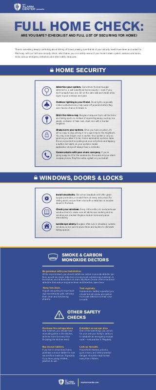 There’s something deeply comforting about ticking off boxes, making sure that all of your security needs have been accounted for.
Rest easy with our full home security check, which takes you on a safety review of your home’s alarm system, windows and doors,
locks, various emergency detectors, and other safety measures.
Install deadbolts. Old school deadbolts still offer great
burglar protection, so install them on every entry door. For
sliding doors, secure them shut with a metal bar or wooden
dowel in the track.
Check your windows. Every 4-6 months, do a whole-house
window check to make sure all latches are working and no
windows are cracked. Replace broken locks and panes
immediately.
Landscape wisely. Burglars often lurk in shrubbery outside
windows, so be sure to prune trees and bushes to eliminate
hiding spaces.
Advertise your system. Sometimes the best burglar
deterrent is a well-advertised home security – even if you
don’t actually have one. Err on the safe side and install a few
signs in your windows and yard.
Outdoor lighting is your friend. Flood lights, especially
motion-activated ones, help scare off prowlers before they
even have a chance to break in.
Ditch the hide-a-key. Burglars today are hip to all the tricks
and hiding spots, so instead of squirreling away your key in a
plastic container of fake rock, stash one with a trusted
neighbor.
Always arm your system. Once you have a system, it’s
all too easy to skip arming it for a quick trip to the neighbor’s.
You may even forget once in awhile. Your system is only as
good as you allow it to be. Home automation systems make
this as convenient as pulling out your cell phone and tapping
a button. Set alerts on your systems mobile
application and you’ll always have a reminder.
Communicate with your alarm company. If you’re
going away, be it for the weekend or the week, let your alarm
company know. They’ll be extra vigilant on your behalf.
FULL HOME CHECK:ARE YOU SAFE? (CHECKLIST AND FULL LIST OF SECURING YOR HOME)
WINDOWS, DOORS & LOCKS
HOME SECURITY
SMOKE & CARBON
MONOXIDE DECTORS
OTHER SAFETY
CHECKS
Test regularly.
Hardwired or battery-operated, you
should test all smoke and carbon
monoxide detectors at least once
a month.
Keep ‘em clean.
A quick vacuuming (or dust-bust-
ing) over detector grills will keep
them clean and functioning
properly.
Purchase fire extinguishers.
At a minimum, you should have
one extinguisher in the kitchen,
and one more for every floor
(including the kitchen level).
Buy rescue ladders.
If you live in a two-story home,
purchase a rescue ladder for ever
second-floor bedroom. Especially
if you have young children,
practice its use.
Lock up hazards.
Household cleaners, poisons,
guns, knives, and other potential
dangers should be kept locked
away from children.
Establish an escape plan.
One of the best things you can do
for your and your family’s safety is
to establish an emergency escape
route – and practice it. Regularly.
Be generous with your installation.
At the very minimum, you should install one carbon monoxide detector per
floor, as well as smoke detectors on every level, outside every bedroom, in
the kitchen, and at the bottom of stairs. My Alarm Center offers monitored
detectors that reduce response times and therefore, saves lives.
 