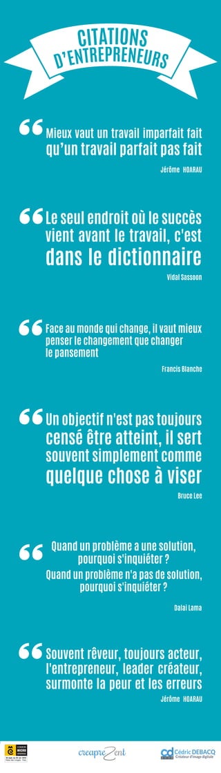 CITATIONS
D’ENTREPRENEURS
Face au monde qui change, il vaut mieux
penser le changement que changer
le pansement
Francis Blanche
Quand un problème a une solution,
pourquoi s'inquiéter ?
Quand un problème n'a pas de solution,
pourquoi s'inquiéter ?
Dalai Lama
Souvent rêveur, toujours acteur,
l'entrepreneur, leader créateur,
surmonte la peur et les erreurs
Jérôme HOARAU