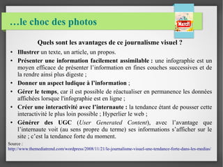 …le choc des photos
Quels sont les avantages de ce journalisme visuel ?
● Illustrer un texte, un article, un propos.
● Présenter une information facilement assimilable : une infographie est un
moyen efficace de présenter l’information en fines couches successives et de
la rendre ainsi plus digeste ;
● Donner un aspect ludique à l’information ;
● Gérer le temps, car il est possible de réactualiser en permanence les données
affichées lorsque l'infographie est en ligne ;
● Créer une interactivité avec l’internaute : la tendance étant de pousser cette
interactivité le plus loin possible ; Hyperlier le web ;
● Générer des UGC (User Generated Content), avec l’avantage que
l’internaute voit (au sens propre du terme) ses informations s’afficher sur le
site ; c’est la tendance forte du moment. 
Source :
http://www.themediatrend.com/wordpress/2008/11/21/le-journalisme-visuel-une-tendance-forte-dans-les-medias/
 