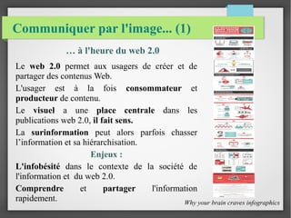 Communiquer par l'image... (1)
… à l'heure du web 2.0
Le web 2.0 permet aux usagers de créer et de
partager des contenus Web.
L'usager est à la fois consommateur et
producteur de contenu.
Le visuel a une place centrale dans les
publications web 2.0, il fait sens.
La surinformation peut alors parfois chasser
l’information et sa hiérarchisation.
Enjeux :
L'infobésité dans le contexte de la société de
l'information et du web 2.0.
Comprendre et partager l'information
rapidement. Why your brain craves infographics
 