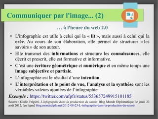 Communiquer par l'image... (2)
… à l'heure du web 2.0
● L'infographie est utile à celui qui la « lit », mais aussi à celui qui la
crée. Au cours de son élaboration, elle permet de structurer « les
savoirs » de son auteur.
● Elle transmet des informations et structure les connaissances, elle
décrit et prescrit, elle est formative et informative.
● C’est une écriture géométrique et numérique et en même temps une
image subjective et partiale.
● L’infographie est le résultat d’une intention.
● L’interprétation et le point de vue, l’analyse et la synthèse sont les
véritables valeurs ajoutées de l’infographie.
Exemple : https://twitter.com/afpfr/status/553657249915101185
Source : Giulio Frigieri, L’infographie dans la production du savoir, Blog Monde Diplomatique, le jeudi 23
août 2012, [en ligne] blog.mondediplo.net/2012-08-23-L-infographie-dans-la-production-du-savoir
 