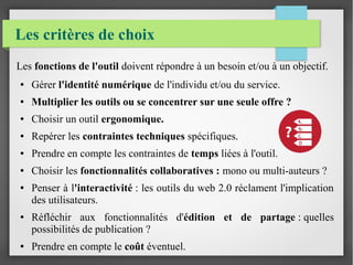 Les critères de choix
Les fonctions de l'outil doivent répondre à un besoin et/ou à un objectif.
● Gérer l'identité numérique de l'individu et/ou du service.
● Multiplier les outils ou se concentrer sur une seule offre ?
● Choisir un outil ergonomique.
● Repérer les contraintes techniques spécifiques.
● Prendre en compte les contraintes de temps liées à l'outil.
● Choisir les fonctionnalités collaboratives : mono ou multi-auteurs ?
● Penser à l'interactivité : les outils du web 2.0 réclament l'implication
des utilisateurs.
● Réfléchir aux fonctionnalités d'édition et de partage : quelles
possibilités de publication ?
● Prendre en compte le coût éventuel.
 